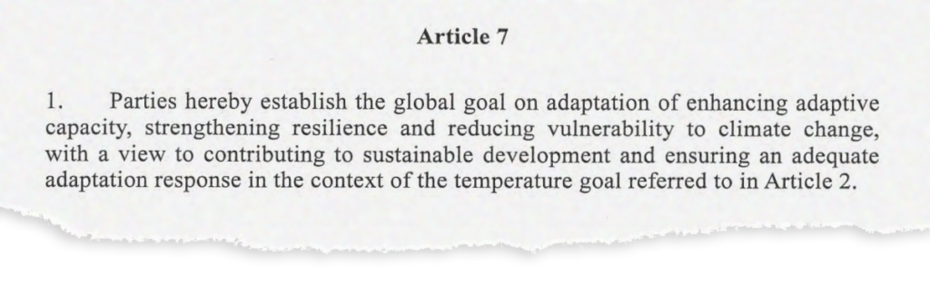 Article 7. 1. Parties hereby establish the global goal on adaptation of enhancing adaptive capacity, strengthening resilience and reducing vulnerability to climate change, with a view to contributing to sustainable development and ensuring an adequate adaptation response in the context of the temperature goal referred to in Article 2.