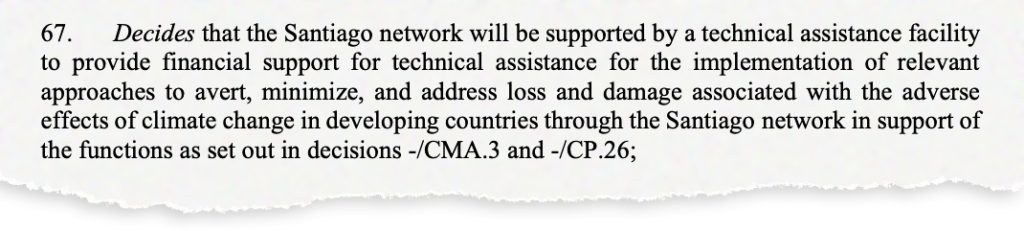 67. Decides that the Santiago network will be supported by a technical assistance facility to provide financial support for technical assistance for the implementation of relevant approaches to avert, minimize, and address loss and damage associated with the adverse effects of climate change in developing countries through the Santiago network in support of the functions as set out in decisions -/CMA.3 and -/CP.26;