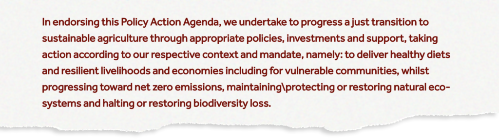 In endorsing this Policy Action Agenda, we undertake to progress a just transition to sustainable agriculture through appropriate policies, investments and support, taking action according to our respective context and mandate, namely: to deliver healthy diets and resilient livelihoods and economies including for vulnerable communities, whilst progressing toward net zero emissions, maintaining protecting or restoring natural ecosystems and halting or restoring biodiversity loss.