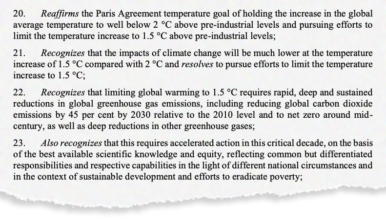 20. bekræfter Paris-aftalens temperaturmål om at holde stigningen i den globale gennemsnitstemperatur til et godt stykke under 2 °C over det præindustrielle niveau og fortsætte bestræbelserne på at begrænse temperaturstigningen til 1.5 °C over det præindustrielle niveau; 21. erkender, at virkningerne af klimaændringer vil være meget lavere ved temperaturstigningen på 1.5 °C sammenlignet med 2 °C, og beslutter at fortsætte bestræbelserne på at begrænse temperaturstigningen til 1.5 °C; 22. erkender, at en begrænsning af den globale opvarmning til 1.5 °C kræver hurtige, dybe og vedvarende reduktioner i de globale drivhusgasemissioner, herunder reduktion af de globale kuldioxidemissioner med 45 % inden 2030 i forhold til 2010-niveauet og til netto nul omkring midten af ​​århundredet, som samt dybe reduktioner i andre drivhusgasser; 23. erkender også, at dette kræver en fremskyndet handling i dette kritiske årti på grundlag af den bedste tilgængelige videnskabelige viden og retfærdighed, der afspejler fælles, men differentierede ansvar og respektive kapaciteter i lyset af forskellige nationale omstændigheder og i sammenhæng med bæredygtig udvikling og indsats. at udrydde fattigdom;