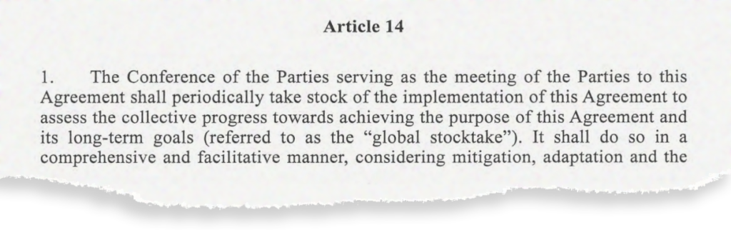 Article 14. 1. The Conference of the Parties serving as the meeting of the Parties to this Agreement shall periodically take stock of the implementation of this Agreement to assess the collective progress towards achieving the purpose of this Agreement and its long-term goals (referred to as the "global stocktake"').