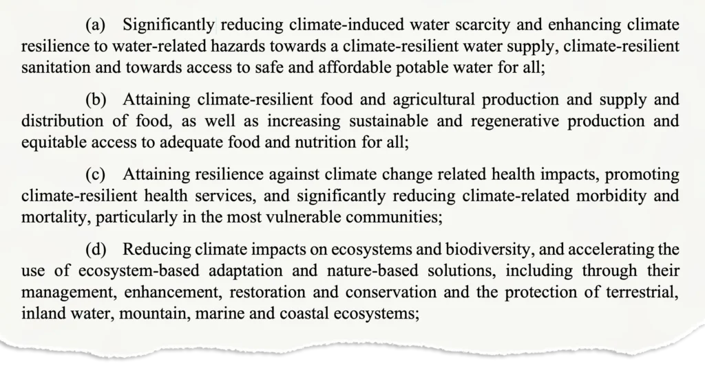 (a) Significantly reducing climate-induced water scarcity and enhancing climate resilience to water-related hazards towards a climate-resilient water supply, climate-resilient sanitation and towards access to safe and affordable potable water for all; (b) Attaining climate-resilient food and agricultural production and supply and distribution of food, as well as increasing sustainable and regenerative production and equitable access to adequate food and nutrition for all; (c) Attaining resilience against climate change related health impacts, promoting climate-resilient health services, and significantly reducing climate-related morbidity and mortality, particularly in the most vulnerable communities; (d) Reducing climate impacts on ecosystems and biodiversity, and accelerating the use of ecosystem-based adaptation and nature-based solutions, including through their management, enhancement, restoration and conservation and the protection of terrestrial, inland water, mountain, marine and coastal ecosystems;