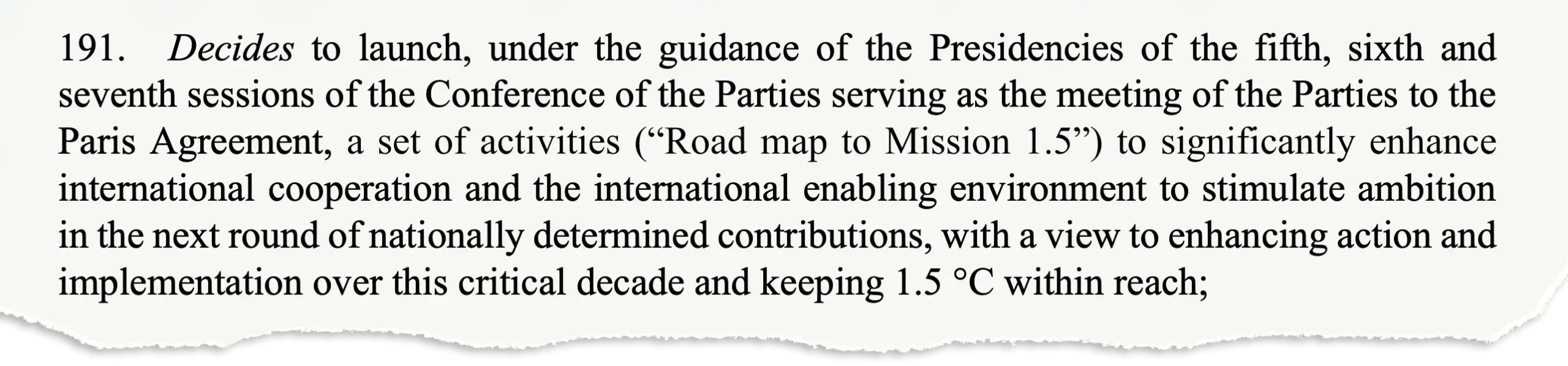 191. Decides to launch, under the guidance of the Presidencies of the fifth, sixth and seventh sessions of the Conference of the Parties serving as the meeting of the Parties to the Paris Agreement, a set of activities (“Road map to Mission 1.5”) to significantly enhance international cooperation and the international enabling environment to stimulate ambition in the next round of nationally determined contributions, with a view to enhancing action and implementation over this critical decade and keeping 1.5 °C within reach;