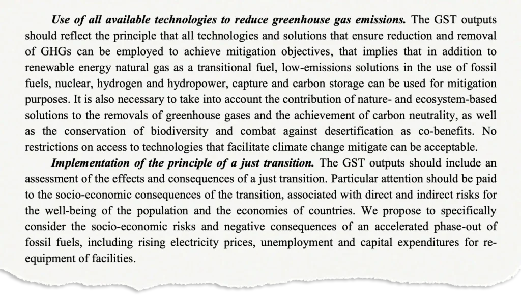 Use of all available technologies to reduce greenhouse gas emissions. The GST outputs should reflect the principle that all technologies and solutions that ensure reduction and removal of GHGs can be employed to achieve mitigation objectives, that implies that in addition to renewable energy natural gas as a transitional fuel, low-emissions solutions in the use of fossil fuels, nuclear, hydrogen and hydropower, capture and carbon storage can be used for mitigation purposes. It is also necessary to take into account the contribution of nature- and ecosystem-based solutions to the removals of greenhouse gases and the achievement of carbon neutrality, as well as the conservation of biodiversity and combat against desertification as co-benefits. No restrictions on access to technologies that facilitate climate change mitigate can be acceptable. Implementation of the principle of a just transition. The GST outputs should include an assessment of the effects and consequences of a just transition. Particular attention should be paid to the socio-economic consequences of the transition, associated with direct and indirect risks for the well-being of the population and the economies of countries. We propose to specifically consider the socio-economic risks and negative consequences of an accelerated phase-out of fossil fuels, including rising electricity prices, unemployment and capital expenditures for reequipment of facilities.