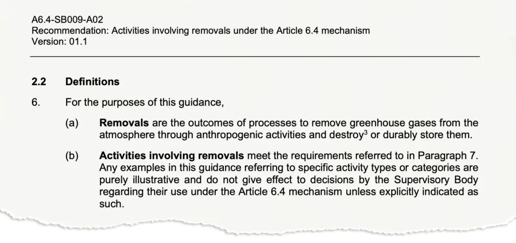 2.2 Definitions 6. For the purposes of this guidance, (a) Removals are the outcomes of processes to remove greenhouse gases from the atmosphere through anthropogenic activities and destroy3 or durably store them. (b) Activities involving removals meet the requirements referred to in Paragraph 7. Any examples in this guidance referring to specific activity types or categories are purely illustrative and do not give effect to decisions by the Supervisory Body regarding their use under the Article 6.4 mechanism unless explicitly indicated as such.