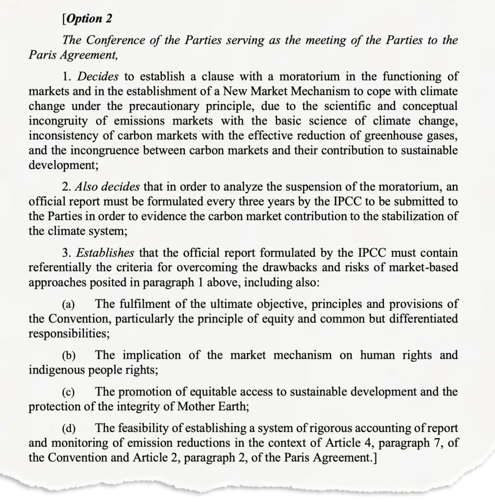 [Option 2 The Conference of the Parties serving as the meeting of the Parties to the Paris Agreement, 1. Decides to establish a clause with a moratorium in the functioning of markets and in the establishment of a New Market Mechanism to cope with climate change under the precautionary principle, due to the scientific and conceptual incongruity of emissions markets with the basic science of climate change, inconsistency of carbon markets with the effective reduction of greenhouse gases, and the incongruence between carbon markets and their contribution to sustainable development; 2. Also decides that in order to analyze the suspension of the moratorium, an official report must be formulated every three years by the IPCC to be submitted to the Parties in order to evidence the carbon market contribution to the stabilization of the climate system; 3. Establishes that the official report formulated by the IPCC must contain referentially the criteria for overcoming the drawbacks and risks of market-based approaches posited in paragraph 1 above, including also: (a) The fulfilment of the ultimate objective, principles and provisions of the Convention, particularly the principle of equity and common but differentiated responsibilities; (b) The implication of the market mechanism on human rights and indigenous people rights; (c) The promotion of equitable access to sustainable development and the protection of the integrity of Mother Earth; (d) The feasibility of establishing a system of rigorous accounting of report and monitoring of emission reductions in the context of Article 4, paragraph 7, of the Convention and Article 2, paragraph 2, of the Paris Agreement.]