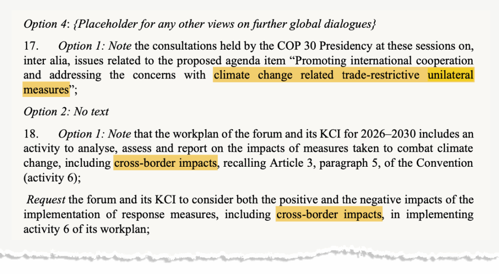 Screenshot of the text, saying: Option 4: {Placeholder for any other views on further global dialogues; 17. Option 1: Note the consultations held by the COP 30 Presidency at these sessions on, inter alia, issues related to the proposed agenda item "Promoting international cooperation and addressing the concerns with climate change related trade-restrictive unilateral measures"; Option 2: No text 18. Option 1: Note that the workplan of the forum and its KCI for 2026-2030 includes an activity to analyse, assess and report on the impacts of measures taken to combat climate change, including cross-border impacts, recalling Article 3, paragraph 5, of the Convention (activity 6); Request the forum and its KCI to consider both the positive and the negative impacts of the implementation of response measures, including cross-border impacts, in implementing activity 6 of its workplan;