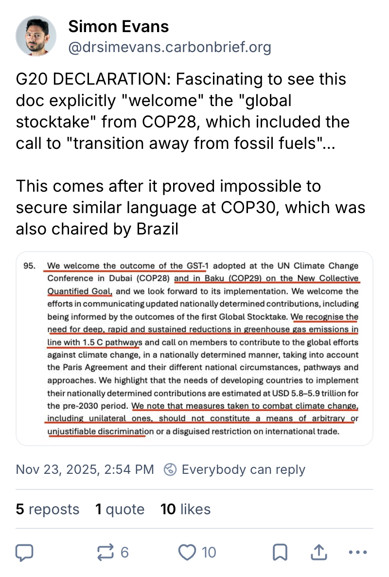 Simon Evans on Bluesky (username @drsimevans.carbonbrief.org): G20 DECLARATION: Fascinating to see this doc explicitly "welcome" the "global stocktake" from COP28, which included the call to "transition away from fossil fuels". This comes after it proved impossible to secure similar language at COP30, which was also chaired by Brazil. A screenshot of the text is attached, which says: 95. We welcome the outcome of the GST-1 adopted at the UN Climate Change Conference in Dubai (COP28) and in Baku (COP29) on the New Collective Quantified Goal, and we look forward to its implementation. We welcome the efforts in communicating updated nationally determined contributions, including being informed by the outcomes of the first Global Stocktake. We recognise the need for deep, rapid and sustained reductions in greenhouse gas emissions in line with 1.5 C pathways and call on members to contribute to the global efforts against climate change, in a nationally determined manner, taking into account the Paris Agreement and their different national circumstances, pathways and approaches. We highlight that the needs of developing countries to implement their nationally determined contributions are estimated at USD 5.8-5.9 trillion for the pre-2030 period. We note that measures taken to combat climate change, including unilateral ones, should not constitute a means of arbitrary or unjustifiable discrimination or a disguised restriction on international trade.