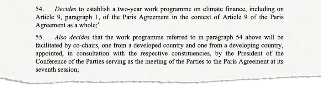 Screenshot of the text, saying: 54. Decides to establish a two-year work programme on climate finance, including on Article 9, paragraph 1, of the Paris Agreement in the context of Article 9 of the Paris Agreement as a whole; 55. Also decides that the work programme referred to in paragraph 54 above will be facilitated by co-chairs, one from a developed country and one from a developing country, appointed, in consultation with the respective constituencies, by the President of the Conference of the Parties serving as the meeting of the Parties to the Paris Agreement at its seventh session;