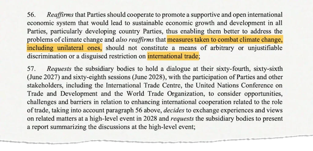 Screenshot of the text, saying: 56. Reaffirms that Parties should cooperate to promote a supportive and open international economic system that would lead to sustainable economic growth and development in all Parties, particularly developing country Parties, thus enabling them better to address the problems of climate change and also reaffirms that measures taken to combat climate change, including unilateral ones, should not constitute a means of arbitrary or unjustifiable discrimination or a disguised restriction on international trade; 57. Requests the subsidiary bodies to hold a dialogue at their sixty-fourth, sixty-sixth (June 2027) and sixty-eighth sessions (June 2028), with the participation of Parties and other stakeholders, including the International Trade Centre, the United Nations Conference on Trade and Development and the World Trade Organization, to consider opportunities, challenges and barriers in relation to enhancing international cooperation related to the role of trade, taking into account paragraph 56 above, decides to exchange experiences and views on related matters at a high-level event in 2028 and requests the subsidiary bodies to present a report summarizing the discussions at the high-level event;