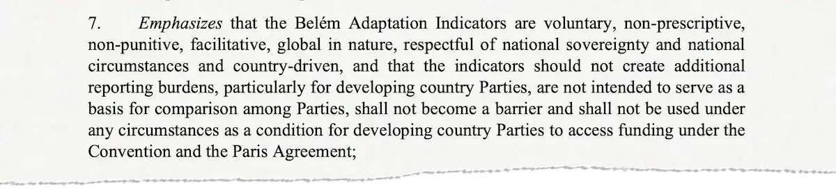 7. Emphasizes that the Belem Adaptation Indicators are voluntary, non-prescriptive, non-punitive, facilitative, global in nature, respectful of national sovereignty and national circumstances and country-driven, and that the indicators should not create additional reporting burdens, particularly for developing country Parties, are not intended to serve as a basis for comparison among Parties, shall not become a barrier and shall not be used under any circumstances as a condition for developing country Parties to access funding under the Convention and the Paris Agreement;