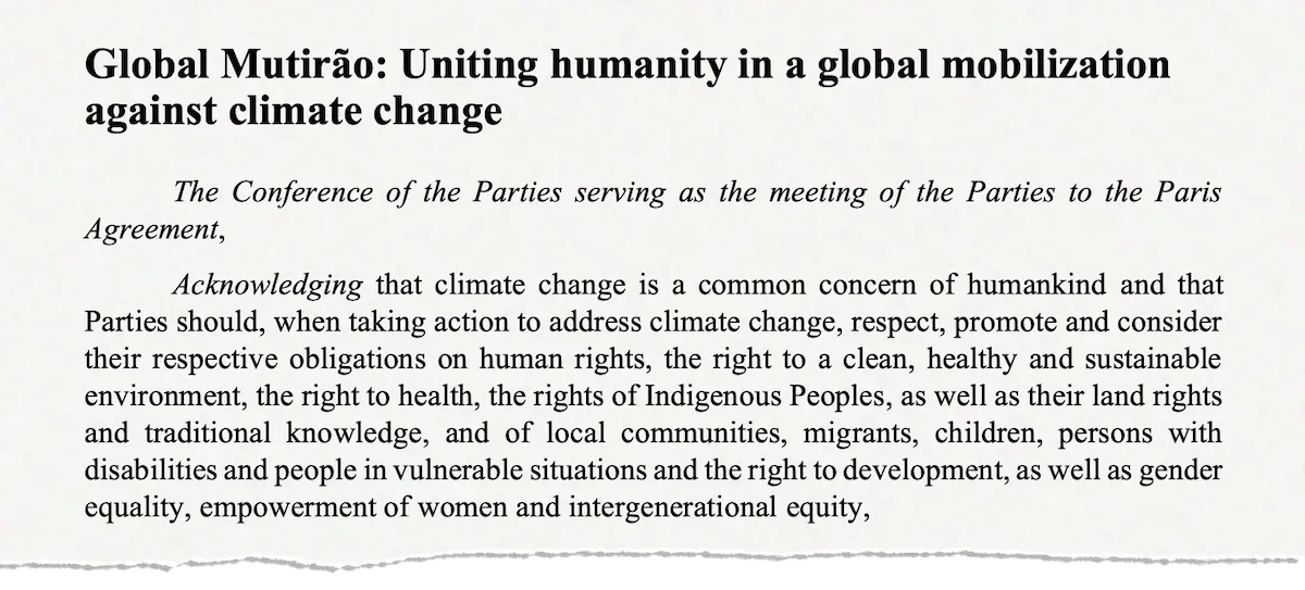 "Global Mutirão: Uniting humanity in a global mobilization against climate change The Conference of the Parties serving as the meeting of the Parties to the Paris Agreement, Acknowledging that climate change is a common concern of humankind and that Parties should, when taking action to address climate change, respect, promote and consider their respective obligations on human rights, the right to a clean, healthy and sustainable environment, the right to health, the rights of Indigenous Peoples, as well as their land rights and traditional knowledge, and of local communities, migrants, children, persons with disabilities and people in vulnerable situations and the right to development, as well as gender equality, empowerment of women and intergenerational equity,"