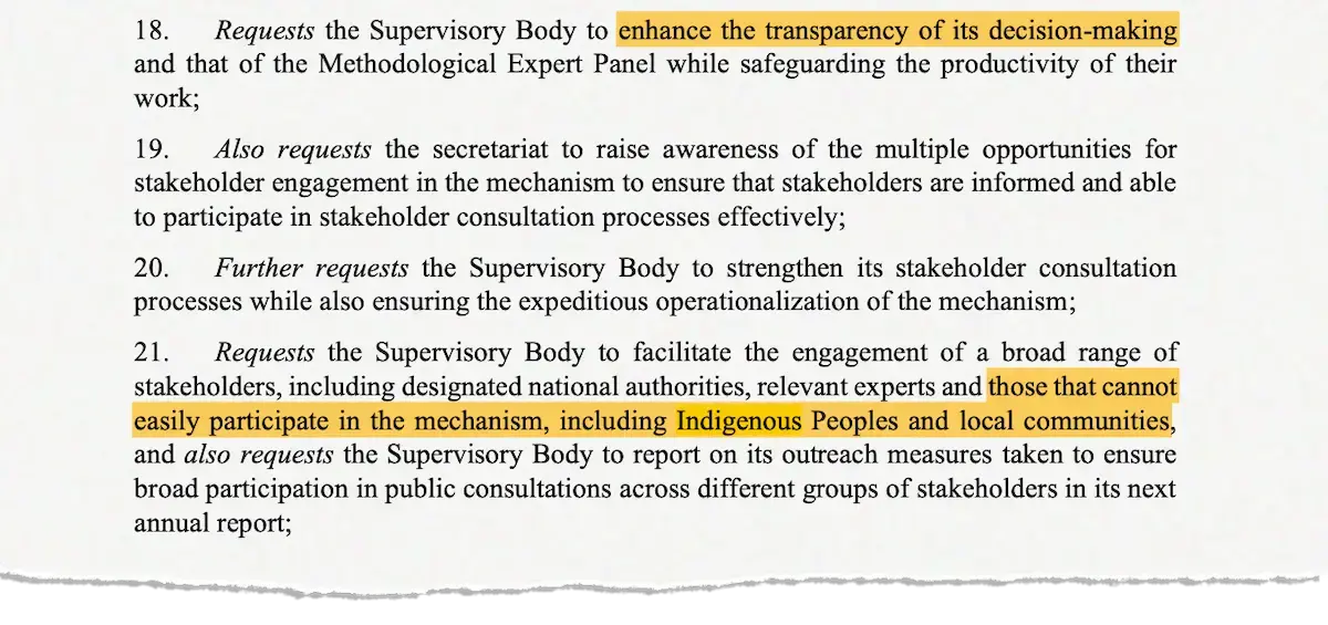 "18. Requests the Supervisory Body to enhance the transparency of its decision-making and that of the Methodological Expert Panel while safeguarding the productivity of their work; 19. Also requests the secretariat to raise awareness of the multiple opportunities for stakeholder engagement in the mechanism to ensure that stakeholders are informed and able to participate in stakeholder consultation processes effectively; 20. Further requests the Supervisory Body to strengthen its stakeholder consultation processes while also ensuring the expeditious operationalization of the mechanism; 21. Requests the Supervisory Body to facilitate the engagement of a broad range of stakeholders, including designated national authorities, relevant experts and those that cannot easily participate in the mechanism, including Indigenous Peoples and local communities, and also requests the Supervisory Body to report on its outreach measures taken to ensure broad participation in public consultations across different groups of stakeholders in its next annual report;"
