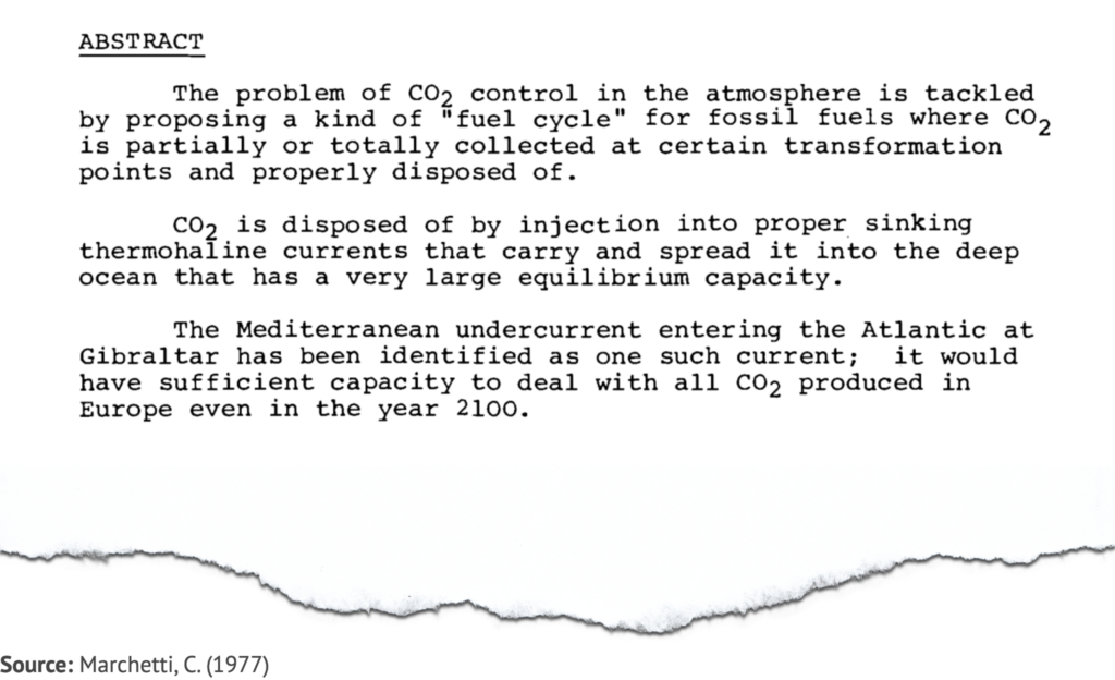 Extract from study by Marchetti, C. (1977), saying: The problem of CO2 control in the atmosphere is tackled by proposing a kind of ‘fuel cycle’ for fossil fuels where CO2 is partially or totally collected at certain transformation points and properly disposed of. CO2 is disposed of by injection into suitable sinking thermohaline currents that carry and spread it into the deep ocean that has a very large equilibrium capacity. The Mediterranean undercurrent entering the Atlantic at Gibraltar has been identified as one such current; it would have sufficient capacity to deal with all CO2 produced in Europe even in the year 2100.