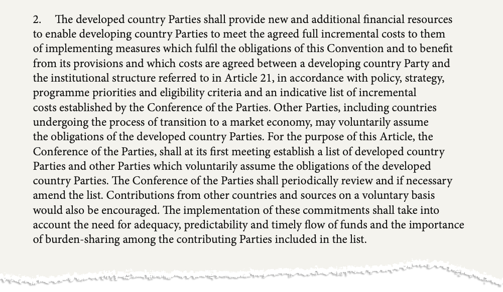 The second paragraph of Article 20 of the UN biodiversity convention. The text says: "The developed country Parties shall provide new and additional financial resources to enable developing country Parties to meet the agreed full incremental costs to them of implementing measures which fulfil the obligations of this Convention and to benefit from its provisions and which costs are agreed between a developing country Party and the institutional structure referred to in Article 21, in accordance with policy, strategy, programme priorities and eligibility criteria and an indicative list of incremental costs established by the Conference of the Parties. Other Parties, including countries undergoing the process of transition to a market economy, may voluntarily assume the obligations of the developed country Parties. For the purpose of this Article, the Conference of the Parties, shall at its first meeting establish a list of developed country Parties and other Parties which voluntarily assume the obligations of the developed country Parties. The Conference of the Parties shall periodically review and if necessary amend the list. Contributions from other countries and sources on a voluntary basis would also be encouraged. The implementation of these commitments shall take into account the need for adequacy, predictability and timely flow of funds and the importance of burden-sharing among the contributing Parties included in the list."