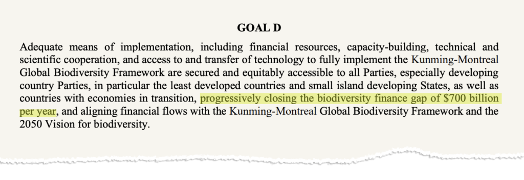 Goal D of the Kunming-Montreal Global Biodiversity Framework. The text says "Adequate means of implementation, including financial resources, capacity-building, technical and scientific cooperation, and access to and transfer of technology to fully implement the Kunming-Montreal Global Biodiversity Framework are secured and equitably accessible to all Parties, especially developing country Parties, in particular the least developed countries and small island developing States, as well as countries with economies in transition, progressively closing the biodiversity finance gap of $700 billion per year, and aligning financial flows with the Kunming-Montreal Global Biodiversity Framework and the 2050 Vision for biodiversity."