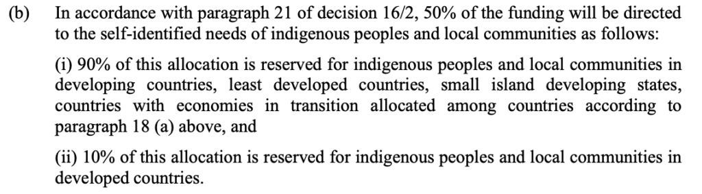 The allocations from the Cali fund for Indigenous peoples in the COP17 decision. The text says: "(b) In accordance with paragraph 21 of decision 16/2, 50% of the funding will be directed to the self-identified needs of indigenous peoples and local communities as follows: (i) 90% of this allocation is reserved for indigenous peoples and local communities in developing countries, least developed countries, small island developing states, countries with economies in transition allocated among countries according to paragraph 18 (a) above, and (ii) 10% of this allocation is reserved for indigenous peoples and local communities in developed countries. "